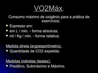 VO2MáxVO2Máx..
Consumo máximo de oxigênio para a prática deConsumo máximo de oxigênio para a prática de
exercícios;exercícios;
 Expresso em:Expresso em:
 em L / min. - forma absoluta;em L / min. - forma absoluta;
 ml / Kg / min. - forma relativa;ml / Kg / min. - forma relativa;
Medida direta (ergoespirômetro);Medida direta (ergoespirômetro);
 Quantidade de CO2 expelida;Quantidade de CO2 expelida;
Medidas indiretas (testes);Medidas indiretas (testes);
 Preditivo, Submáximo e Máximo.Preditivo, Submáximo e Máximo.
 