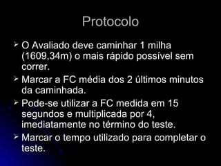 ProtocoloProtocolo
 O Avaliado deve caminhar 1 milhaO Avaliado deve caminhar 1 milha
(1609,34m) o mais rápido possível sem(1609,34m) o mais rápido possível sem
correr.correr.
 Marcar a FC média dos 2 últimos minutosMarcar a FC média dos 2 últimos minutos
da caminhada.da caminhada.
 Pode-se utilizar a FC medida em 15Pode-se utilizar a FC medida em 15
segundos e multiplicada por 4,segundos e multiplicada por 4,
imediatamente no término do teste.imediatamente no término do teste.
 Marcar o tempo utilizado para completar oMarcar o tempo utilizado para completar o
teste.teste.
 