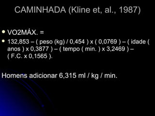 CAMINHADA (Kline et, al., 1987)CAMINHADA (Kline et, al., 1987)
 VO2MÁX. =VO2MÁX. =
 132,853 – ( peso (kg) / 0,454 ) x ( 0,0769 ) – ( idade (132,853 – ( peso (kg) / 0,454 ) x ( 0,0769 ) – ( idade (
anos ) x 0,3877 ) – ( tempo ( min. ) x 3,2469 ) –anos ) x 0,3877 ) – ( tempo ( min. ) x 3,2469 ) –
( F.C. x 0,1565 ).( F.C. x 0,1565 ).
Homens adicionar 6,315 ml / kg / min.Homens adicionar 6,315 ml / kg / min.
 