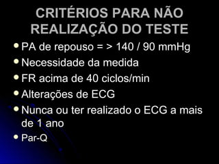 CRITÉRIOS PARA NÃOCRITÉRIOS PARA NÃO
REALIZAÇÃO DO TESTEREALIZAÇÃO DO TESTE
PA de repouso = > 140 / 90 mmHgPA de repouso = > 140 / 90 mmHg
Necessidade da medidaNecessidade da medida
FR acima de 40 ciclos/minFR acima de 40 ciclos/min
Alterações de ECGAlterações de ECG
Nunca ou ter realizado o ECG a maisNunca ou ter realizado o ECG a mais
de 1 anode 1 ano
 Par-QPar-Q
 