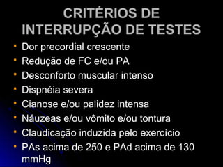 CRITÉRIOS DECRITÉRIOS DE
INTERRUPÇÃO DE TESTESINTERRUPÇÃO DE TESTES
 Dor precordial crescenteDor precordial crescente
 Redução de FC e/ou PARedução de FC e/ou PA
 Desconforto muscular intensoDesconforto muscular intenso
 Dispnéia severaDispnéia severa
 Cianose e/ou palidez intensaCianose e/ou palidez intensa
 Náuzeas e/ou vômito e/ou tonturaNáuzeas e/ou vômito e/ou tontura
 Claudicação induzida pelo exercícioClaudicação induzida pelo exercício
 PAs acima de 250 e PAd acima de 130PAs acima de 250 e PAd acima de 130
mmHgmmHg
 
