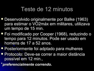 Teste de 12 minutosTeste de 12 minutos
 Desenvolvido originalmente por Balke (1963)Desenvolvido originalmente por Balke (1963)
para estimar o VO2máx em militares, utilizavapara estimar o VO2máx em militares, utilizava
um tempo de 15 min.um tempo de 15 min.
 Foi modificado por Cooper (1968), reduzindo oFoi modificado por Cooper (1968), reduzindo o
tempo para 12 minutos. Pode ser usado emtempo para 12 minutos. Pode ser usado em
homens de 17 a 52 anos.homens de 17 a 52 anos.
 Posteriormente foi adptado para mulheresPosteriormente foi adptado para mulheres
 Protocolo: Deve-se correr a maior distânciaProtocolo: Deve-se correr a maior distância
possível em 12 min.,possível em 12 min.,
**preferencialmente correndo.preferencialmente correndo.
 