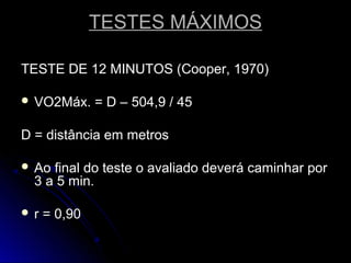 TESTES MÁXIMOSTESTES MÁXIMOS
TESTE DE 12 MINUTOS (Cooper, 1970)TESTE DE 12 MINUTOS (Cooper, 1970)
 VO2Máx. = D – 504,9 / 45VO2Máx. = D – 504,9 / 45
D = distância em metrosD = distância em metros
 Ao final do teste o avaliado deverá caminhar porAo final do teste o avaliado deverá caminhar por
3 a 5 min.3 a 5 min.
 r = 0,90r = 0,90
 