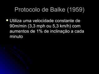 Protocolo de Balke (1959)Protocolo de Balke (1959)
 Utiliza uma velocidade constante deUtiliza uma velocidade constante de
90m/min (3,3 mph ou 5,3 km/h) com90m/min (3,3 mph ou 5,3 km/h) com
aumentos de 1% de inclinação a cadaaumentos de 1% de inclinação a cada
minutominuto
 