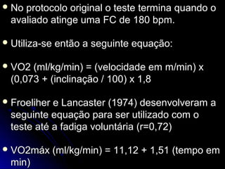 No protocolo original o teste termina quando oNo protocolo original o teste termina quando o
avaliado atinge uma FC de 180 bpm.avaliado atinge uma FC de 180 bpm.
 Utiliza-se então a seguinte equação:Utiliza-se então a seguinte equação:
 VO2 (ml/kg/min) = (velocidade em m/min) xVO2 (ml/kg/min) = (velocidade em m/min) x
(0,073 + (inclinação / 100) x 1,8(0,073 + (inclinação / 100) x 1,8
 Froeliher e Lancaster (1974) desenvolveram aFroeliher e Lancaster (1974) desenvolveram a
seguinte equação para ser utilizado com oseguinte equação para ser utilizado com o
teste até a fadiga voluntária (r=0,72)teste até a fadiga voluntária (r=0,72)
 VO2máx (ml/kg/min) = 11,12 + 1,51 (tempo emVO2máx (ml/kg/min) = 11,12 + 1,51 (tempo em
min)min)
 