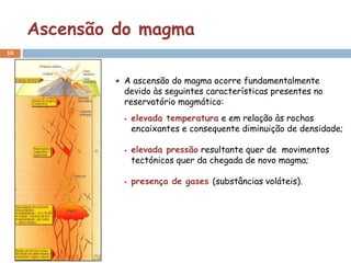 Ascensão do magma
10



              A ascensão do magma ocorre fundamentalmente
              devido às seguintes características presentes no
              reservatório magmático:
                 elevada temperatura e em relação às rochas
                  encaixantes e consequente diminuição de densidade;

                 elevada pressão resultante quer de movimentos
                  tectónicos quer da chegada de novo magma;

                 presença de gases (substâncias voláteis).
 