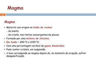 Magma
13



     Magma
     Material com origem na fusão de rochas:
      do manto;
      da crosta, nos limites convergentes de placas;
     Formado por uma mistura de silicatos;
     Em fusão – 650 0C a 1200 0C;
     Com uma percentagem variável de gases dissolvidos;
     Pode conter cristais, em suspensão.
     A lava corresponde ao magma depois de, no momento da erupção, sofrer
     desgaseificação.
 
