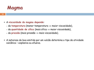 Magma
16




     A viscosidade do magma depende:
      da temperatura (menor temperatura       maior viscosidade),
      da quantidade de sílica (mais sílica   maior viscosidade),
      da pressão (mais pressão    mais viscosidade).


     A natureza da lava emitida por um vulcão determina o tipo de atividade
     vulcânica – explosiva ou efusiva.
 