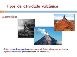 Tipos de atividade vulcânica
18



 Magma ácido




     Origina erupções explosivas com cones vulcânicos altos com vertentes
     íngremes (formadas pela acumulação de piroclastos).
 