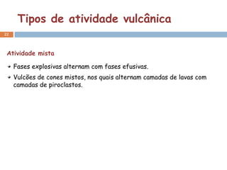 Tipos de atividade vulcânica
22




 Atividade mista

     Fases explosivas alternam com fases efusivas.
     Vulcões de cones mistos, nos quais alternam camadas de lavas com
     camadas de piroclastos.
 