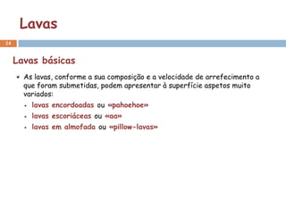 Lavas
24


     Lavas básicas
       As lavas, conforme a sua composição e a velocidade de arrefecimento a
       que foram submetidas, podem apresentar à superfície aspetos muito
       variados:
         lavas encordoadas ou «pahoehoe»
         lavas escoriáceas ou «aa»
         lavas em almofada ou «pillow-lavas»
 