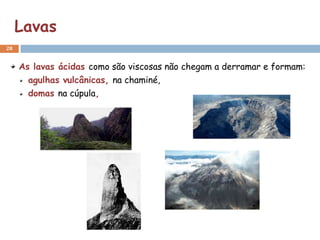 Lavas
28


     As lavas ácidas como são viscosas não chegam a derramar e formam:
       agulhas vulcânicas, na chaminé,
       domas na cúpula,
 