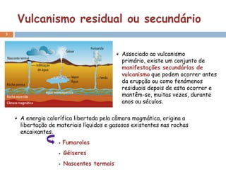 Vulcanismo residual ou secundário
3




                                          Associado ao vulcanismo
                                          primário, existe um conjunto de
                                          manifestações secundárias de
                                          vulcanismo que podem ocorrer antes
                                          da erupção ou como fenómenos
                                          residuais depois de esta ocorrer e
                                          mantêm-se, muitas vezes, durante
                                          anos ou séculos.

    A energia calorífica libertada pela câmara magmática, origina a
    libertação de materiais líquidos e gasosos existentes nas rochas
    encaixantes.
                    Fumarolas
                    Géiseres
                    Nascentes termais
 