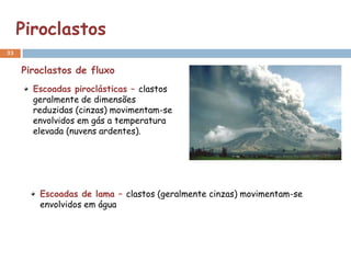 Piroclastos
33


     Piroclastos de fluxo
       Escoadas piroclásticas – clastos
       geralmente de dimensões
       reduzidas (cinzas) movimentam-se
       envolvidos em gás a temperatura
       elevada (nuvens ardentes).




        Escoadas de lama – clastos (geralmente cinzas) movimentam-se
        envolvidos em água
 