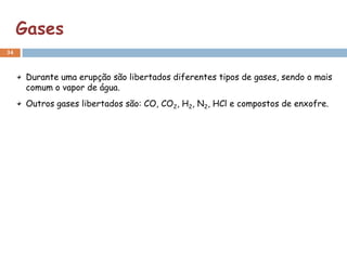 Gases
34



      Durante uma erupção são libertados diferentes tipos de gases, sendo o mais
      comum o vapor de água.
      Outros gases libertados são: CO, CO2, H2, N2, HCl e compostos de enxofre.
 