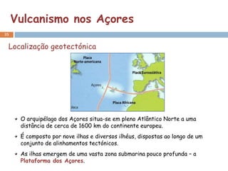 Vulcanismo nos Açores
35


 Localização geotectónica




      O arquipélago dos Açores situa-se em pleno Atlântico Norte a uma
      distância de cerca de 1600 km do continente europeu.
      É composto por nove ilhas e diversos ilhéus, dispostas ao longo de um
      conjunto de alinhamentos tectónicos.
      As ilhas emergem de uma vasta zona submarina pouco profunda – a
      Plataforma dos Açores.
 