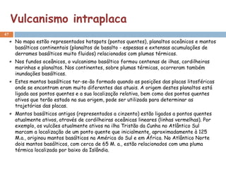 Vulcanismo intraplaca
47

     No mapa estão representados hotspots (pontos quentes), planaltos oceânicos e mantos
     basálticos continentais (planaltos de basalto - espessas e extensas acumulações de
     derrames basálticos muito fluidos) relacionados com plumas térmicas.
     Nos fundos oceânicos, o vulcanismo basáltico formou centenas de ilhas, cordilheiras
     marinhas e planaltos. Nos continentes, sobre plumas térmicas, ocorreram também
     inundações basálticas.
     Estes mantos basálticos ter-se-ão formado quando as posições das placas litosféricas
     onde se encontram eram muito diferentes das atuais. A origem destes planaltos está
     ligada aos pontos quentes e a sua localização relativa, bem como dos pontos quentes
     ativos que terão estado na sua origem, pode ser utilizada para determinar as
     trajetórias das placas.
     Mantos basálticos antigos (representados a cinzento) estão ligados a pontos quentes
     atualmente ativos, através de cordilheiras oceânicas lineares (linhas vermelhas). Por
     exemplo, os vulcões atualmente ativos na ilha Tristão da Cunha no Atlântico Sul
     marcam a localização de um ponto quente que inicialmente, aproximadamente à 125
     M.a., originou mantos basálticos na América do Sul e em África. No Atlântico Norte
     dois mantos basálticos, com cerca de 65 M. a., estão relacionados com uma pluma
     térmica localizada por baixo da Islândia.
 