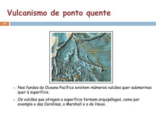 Vulcanismo de ponto quente
49




       Nos fundos do Oceano Pacífico existem inúmeros vulcões quer submarinos
       quer à superfície.
       Os vulcões que atingem a superfície formam arquipélagos, como por
       exemplo o das Carolinas, o Marshall e o do Havai.
 