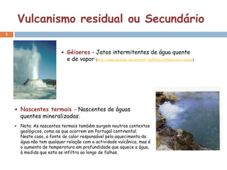 Vulcanismo residual ou Secundário
5



                          Géiseres - Jatos intermitentes de água quente
                          e de vapor (http://www.youtube.com/watch?v=169EvbL1xiY&feature=related)




    Nascentes termais - Nascentes de águas
    quentes mineralizadas.
    Nota: As nascentes termais também surgem noutros contextos
    geológicos, como as que ocorrem em Portugal continental.
    Neste caso, a fonte de calor responsável pelo aquecimento da
    água não tem qualquer relação com a actividade vulcânica, mas é
    o aumento de temperatura em profundidade que aquece a água,
    à medida que esta se infiltra ao longo de falhas.
 