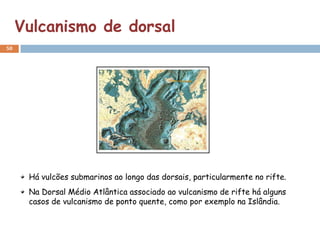 Vulcanismo de dorsal
50




      Há vulcões submarinos ao longo das dorsais, particularmente no rifte.
      Na Dorsal Médio Atlântica associado ao vulcanismo de rifte há alguns
      casos de vulcanismo de ponto quente, como por exemplo na Islândia.
 