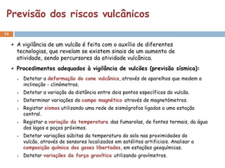 Previsão dos riscos vulcânicos
54


     A vigilância de um vulcão é feita com o auxílio de diferentes
     tecnologias, que revelam se existem sinais de um aumento de
     atividade, sendo percursores da atividade vulcânica.
     Procedimentos adequados à vigilância de vulcões (previsão sísmica):
       Detetar a deformação do cone vulcânico, através de aparelhos que medem a
       inclinação - clinómetros.
       Detetar a variação da distância entre dois pontos específicos do vulcão.
       Determinar variações do campo magnético através de magnetómetros.
       Registar sismos utilizando uma rede de sismógrafos ligados a uma estação
       central.
       Registar a variação da temperatura das fumarolas, de fontes termais, da água
       dos lagos e poços próximos.
       Detetar variações súbitas da temperatura do solo nas proximidades do
       vulcão, através de sensores localizados em satélites artificiais. Analisar a
       composição química dos gases libertados, em estações geoquímicas.
       Detetar variações da força gravítica utilizando gravímetros.
 