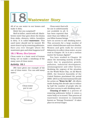 18                  Wastewater Story
All of us use water in our homes and            Clean water that is fit
make it dirty.                              for use is unfortunately
   Dirty! Are you surprised?                not available to all. It
   Rich in lather, mixed with oil, black–   has been reported that
brown water that goes down the drains       more than one billion of
from sinks, showers, toilets, laundries     our fellow human beings
is dirty. It is called wastewater This
                       wastewater.          have no access to safe drinking water.
used water should not be wasted. We         This accounts for a large number of
must clean it up by removing pollutants.    water-related diseases and even deaths.
Have you ever thought where the             Women and girls walk for several
wastewater goes and what happens to it?     kilometres to collect clean water, as you
                                            read in Chapter 16. Is it not a serious
18.1 WATER, OUR LIFELINE
                                            matter for human dignity?
Clean water is a basic need of human
                                                You have studied in Chapter 16
being. Let us make a mindmap of the
                                            about the increasing scarcity of fresh-
many uses of clean water.
                                            water due to population growth,
Activity 18.1                               pollution, industrial development,
                                            mismanagement and other factors.
   (We have given one example of the
                                            Realising the urgency of the situation
use of clean water. You can add many
                                            on the World Water Day, on 22 March
more.)
                                            2005, the General Assembly of the
                                            United Nations proclaimed the period
                                            2005 – 2015 as the International Decade
                                            for action on “Water for life”. All efforts
                                            made during this decade aim to reduce
              Clean water                   by half the number of people who do
               put to use                   not have access to safe drinking water.
                                               Cleaning of water is a process of
                                            removing pollutants before it enters a
                                            water body or is reused. This process of
                                            wastewater treatment is commonly
                Drinking                    known as “Sewage Treatment”. It takes
                                            place in several stages.

220                                                                             SCIENCE
 