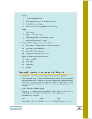 Across
                    3.    Liquid waste products
                    4.    Solid waste extracted in sewage treatment
                    6.    A word related to hygiene
                    8.    Waste matter discharged from human body
               Down
                    1.    Used water
                    2.    A pipe carrying sewage
                    5.    Micro-organisms which causes cholera
                    7.    A chemical to disinfect water
           12. Study the following statements about ozone:
                   (a)    It is essential for breathing of living organisms.
                   (b)    It is used to disinfect water.
                   (c)    It absorbs ultraviolet rays.
                   (d)    Its proportion in air is about 3%.
               Which of these statements are correct?
                    (i)   (a), (b) and (c)
                   (ii)   (b) and (c)
               (iii)      (a) and (d)
               (iv)       All four


           Extended Learning — Activities and Projects
            1. Construct a crossword puzzle of your own using the keywords.
            2. Then and now: Talk to your grand parents and other elderly people in
               the neighbourhood. Find out the sewage disposal systems available to
               them. You can also write letters to people living in far off places to get
               more information. Prepare a brief report on the information you
               collected.
            3. Visit a sewage treatment plant.
               It could be as exciting and enriching as a visit to a zoo, a museum, or a
               park. To guide your observation here are a few suggestions.
               Record in your notepad:
               Place ___________               Date ___________       Time ___________
               Name of the official at the plant __________ Guide/Teacher ___________



WASTEWATER STORY                                                                            229
 