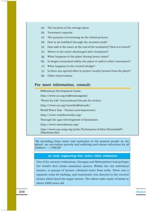 (a)    The location of the sewage plant.
          (b)    Treatment capacity.
          (c)    The purpose of screening as the initial process.
          (d)    How is air bubbled through the aeration tank?
          (e)    How safe is the water at the end of the treatment? How is it tested?
          (f )   Where is the water discharged after treatment?
          (g)    What happens to the plant during heavy rains?
          (h)    Is biogas consumed within the plant or sold to other consumers?
           (i)   What happens to the treated sludge?
          (j)    Is there any special effort to protect nearby houses from the plant?
          (k)    Other observations.


      For more information, consult:
          Millennium Development Goals:
          http://www.un.org/millenniumgoals/
          “Water for Life” International Decade for Action:
          http://www.un.org/waterforlifedecade/
          World Water Day - Themes and Importance:
          http://www.worldwaterday.org/
          Through the ages Development of Sanitation:
          http://www.sewerhistory.org/
          http://www.cep.unep.org/pubs/Techreports/tr43en/Household%
          20systems.htm


      “By providing clean water and sanitation to the poorest people on the
      planet, we can reduce poverty and suffering and ensure education for all
      children.” — UNICEF


                 An early engineering feat: Indus valley civilisation

       One of the ancient civilisations, Harappa and Mohenjodaro had perhaps
       the world’s first urban sanitation system. Within the city individual
       houses, or groups of houses, obtained water from wells. There was a
       separate room for bathing, and wastewater was directed to the covered
       drains which lined the major streets. The oldest toilet made of bricks is
       about 4500 years old.


230                                                                                     SCIENCE
 