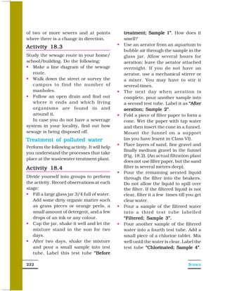 of two or more sewers and at points            treatment; Sample 1”. How does it
                                                                       1”
where there is a change in direction.          smell?
                                               Use an aerator from an aquarium to
Activity 18.3
                                               bubble air through the sample in the
Study the sewage route in your home/           glass jar. Allow several hours for
school/building. Do the following:             aeration; leave the aerator attached
   Make a line diagram of the sewage           overnight. If you do not have an
   route.                                      aerator, use a mechanical stirrer or
   Walk down the street or survey the          a mixer. You may have to stir it
   campus to find the number of                several times.
   manholes.                                   The next day when aeration is
   Follow an open drain and find out           complete, pour another sample into
   where it ends and which living              a second test tube. Label it as “After
   organisms are found in and                  aeration; Sample 2”    2”.
   around it.                                  Fold a piece of filter paper to form a
   In case you do not have a sewerage          cone. Wet the paper with tap water
system in your locality, find out how          and then insert the cone in a funnel.
sewage is being disposed off.                  Mount the funnel on a support
Treatment of polluted water                    (as you have learnt in Class VI).
                                               Place layers of sand, fine gravel and
Perform the following activity. It will help
                                               finally medium gravel in the funnel
you understand the processes that take
                                               (Fig. 18.2). (An actual filtration plant
place at the wastewater treatment plant.
                                               does not use filter paper, but the sand
Activity 18.4                                  filter is several metres deep).
                                               Pour the remaining aerated liquid
Divide yourself into groups to perform         through the filter into the beakers.
the activity. Record observations at each      Do not allow the liquid to spill over
stage:                                         the filter. If the filtered liquid is not
   Fill a large glass jar 3/4 full of water.   clear, filter it a few times till you get
   Add some dirty organic matter such          clear water.
   as grass pieces or orange peels, a          Pour a sample of the filtered water
   small amount of detergent, and a few        into a third test tube labelled
   drops of an ink or any colour.              “Filtered; Sample 3”.
   Cap the jar, shake it well and let the      Pour another sample of the filtered
   mixture stand in the sun for two            water into a fourth test tube. Add a
   days.                                       small piece of a chlorine tablet. Mix
   After two days, shake the mixture           well until the water is clear. Label the
   and pour a small sample into test           test tube “Chlorinated; Sample 4”     4”.
   tube. Label this test tube “Before

222                                                                              SCIENCE
 