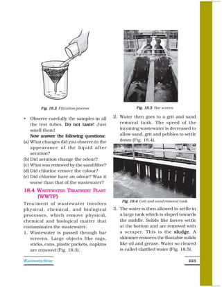 Fig. 18.2 Filtration process                  Fig. 18.3 Bar screen

    Observe carefully the samples in all    2. Water then goes to a grit and sand
    the test tubes. Do not taste Just
                             taste!            removal tank. The speed of the
    smell them!                                incoming wastewater is decreased to
    Now answer the following questions:        allow sand, grit and pebbles to settle
(a) What changes did you observe in the        down (Fig. 18.4).
    appearance of the liquid after
    aeration?
(b) Did aeration change the odour?
(c) What was removed by the sand filter?
(d) Did chlorine remove the colour?
(e) Did chlorine have an odour? Was it
    worse than that of the wastewater?
18.4 WASTEWATER TREATMENT PLANT
     (WWTP)
                                                Fig. 18.4 Grit and sand removal tank
Treatment of wastewater involves
physical, chemical, and biological          3. The water is then allowed to settle in
processes, which remove physical,              a large tank which is sloped towards
chemical and biological matter that            the middle. Solids like faeces settle
contaminates the wastewater.                   at the bottom and are removed with
1. Wastewater is passed through bar            a scraper. This is the sludge A
                                                                           sludge.
   screens. Large objects like rags,           skimmer removes the floatable solids
   sticks, cans, plastic packets, napkins      like oil and grease. Water so cleared
   are removed (Fig. 18.3).                    is called clarified water (Fig. 18.5).

WASTEWATER STORY                                                                       223
 