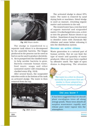 The activated sludge is about 97%
                                              water. The water is removed by sand
                                              drying beds or machines. Dried sludge
                                              is used as manure, returning organic
                                              matter and nutrients to the soil.
                                                  The treated water has a very low level
                                              of organic material and suspended
                                              matter. It is discharged into a sea, a river
                                              or into the ground. Nature cleans it up
                                              further. Sometimes it may be necessary
                                              to disinfect water with chemicals like
          Fig. 18.5 Water clarifer            chlorine and ozone before releasing it
                                              into the distribution system.
   The sludge is transferred to a
separate tank where it is decomposed          Become an active citizen
by the anaerobic bacteria. The biogas         Waste generation is a natural part of
produced in the process can be used as        human activity. But we can limit the
fuel or can be used to produce electricity.   type of waste and quantity of waste
4. Air is pumped into the clarified water     produced. Often we have been repelled
   to help aerobic bacteria to grow.          by offensive smell. The sight of open
   Bacteria consume human waste,              drains is disgusting. The situation
   food waste, soaps and other
   unwanted matter still remaining in
   clarified water (Fig. 18.6).
   After several hours, the suspended
microbes settle at the bottom of the tank          The water in a river is cleaned
as activated sludge. The water is then             naturally by processes that are
removed from the top.                               similar to those adopted in a
                                                    wastewater treatment plant.



                                                        Did you know ?
                                               It has been suggested that we should
                                               plant eucalyptus trees all along
                                               sewage ponds. These trees absorb all
                                               surplus wastewater rapidly and
                                               release pure water vapour into the
             Fig. 18.6 Aerator                 atmosphere.

224                                                                                SCIENCE
 