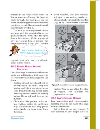 worsens in the rainy season when the           Used tealeaves, solid food remains,
drains start overflowing. We have to           soft toys, cotton, sanitary towels, etc.
wade through the mud pools on the              should also be thrown in the dustbin
roads. Most unhygienic and unsanitary          (Fig. 18.7). These wastes choke the
conditions prevail. Flies, mosquitoes and
other insects breed in it.
   You can be an enlightened citizen
and approach the municipality or the
gram panchayat. Insist that the open
drains be covered. If the sewage of
any particular house makes the
neighbourhood dirty, you should


            Don’t add to the load of
           WWTP. Paheli wonders how!


request them to be more considerate
about others’ health.
18.6 BETTER HOUSE KEEPING
     P RACTICES
One of the ways to minimise or eliminate
waste and pollutants at their source is
to see what you are releasing down the
drain.
   Cooking oil and fats should not be
   thrown down the drain. They can           Fig. 18.7 Do not throw every thing in the sink

   harden and block the pipes. In an           drains. They do not allow free flow
   open drain the fats clog the soil pores     of oxygen. This hampers the
   reducing its effectiveness in filtering     degradation process.
   water. Throw oil and fats in the
   dustbin.                                  18.7 SANITATION      AND   DISEASE
   Chemicals like paints, solvents,          Poor sanitation and contaminated
   insecticides, motor oil, medicines        drinking water is the cause of a large
   may kill microbes that help purify        number of diseases.
   water. So do not throw them down             Let us look at our own country. A
   the drain.                                vast number of our people are still


WASTEWATER STORY                                                                       225
 