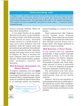 Vermi-processing toilet
 A design of a toilet in which humans excreta is treated by earthworms has been
 tested in India. It has been found to be a novel, low water-use toilet for safe
 processing of human waste. The operation of the toilet is very simple and hygienic.
 The human excreta is completely converted to vermi cakes — a resource much
 needed for soil.

without sewerage facilities. Where do        isolated buildings or a cluster of 4 to 5
they relieve themselves?                     houses.
    A very large fraction of our people         Some organisations offer hygienic
defecates in the open, on dry riverbeds,     on-site human waste disposal
on railway tracks, near fields and many      technology. These toilets do not require
a time directly in water. Untreated          scavenging. Excreta from the toilet seats
human excreta is a health hazard. It         flow through covered drains into a
may cause water pollution and soil           biogas plant. The biogas produced is
pollution. Both the surface water and        used as a source of energy.
groundwater get polluted. Groundwater
                                             18.9 SANITATION    AT   PUBLIC PLACES
is a source of water for wells, tubewells,
springs and many rivers as you learnt        In our country fairs are organised
in Chapter 16. Thus, it becomes the          periodically. A large number of people
most common route for water borne            participate in them. In the same way
diseases. They include cholera, typhoid,     railway stations, bus depots, airports,
polio, meningitis, hepatitis and             hospitals are very busy places.
dysentery.                                   Thousands of people visit them daily.
                                             Large amount of waste is generated
18.8 ALTERNATIVE ARRANGEMENT          FOR    here. It must be disposed of properly
     SEWAGE DISPOSAL                         otherwise epidemics could break out.
To improve sanitation, low cost onsite           The government has laid down
sewage disposal systems are being            certain standards of sanitation but,
encouraged. Examples are septic tanks,       unfortunately, they are not strictly
chemical toilets, composting pits. Septic    enforced.
tanks are suitable for places where there        However, all of us can contribute in
is no sewerage system, for hospitals,        maintaining sanitation at public places.
                                             We should not scatter litter anywhere.
       Bhoojo wants to know how              If there is no dustbin in sight, we should
       sewage is disposed of in an           carry the litter home and throw it in the
               aeroplane.                    dustbin.


226                                                                             SCIENCE
 