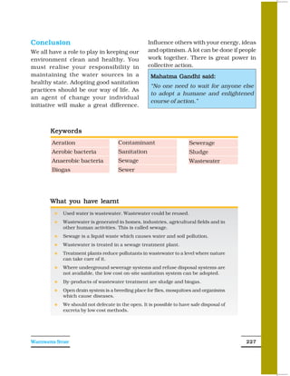Conclusion                                          Influence others with your energy, ideas
We all have a role to play in keeping our           and optimism. A lot can be done if people
environment clean and healthy. You                  work together. There is great power in
must realise your responsibility in                 collective action.
maintaining the water sources in a                   Mahatma Gandhi said:
healthy state. Adopting good sanitation
                                                     “No one need to wait for anyone else
practices should be our way of life. As
                                                     to adopt a humane and enlightened
an agent of change your individual
                                                     course of action.”
initiative will make a great difference.



        Keywords
        Aeration                      Contaminant                      Sewerage
        Aerobic bacteria              Sanitation                       Sludge
        Anaerobic bacteria            Sewage                           Wastewater
        Biogas                        Sewer




        What you have learnt
             Used water is wastewater. Wastewater could be reused.
             Wastewater is generated in homes, industries, agricultural fields and in
             other human activities. This is called sewage.
             Sewage is a liquid waste which causes water and soil pollution.
             Wastewater is treated in a sewage treatment plant.
             Treatment plants reduce pollutants in wastewater to a level where nature
             can take care of it.
             Where underground sewerage systems and refuse disposal systems are
             not available, the low cost on-site sanitation system can be adopted.
             By-products of wastewater treatment are sludge and biogas.
             Open drain system is a breeding place for flies, mosquitoes and organisms
             which cause diseases.
             We should not defecate in the open. It is possible to have safe disposal of
             excreta by low cost methods.




WASTEWATER STORY                                                                           227
 