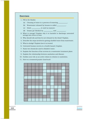 Exercises
       1. Fill in the blanks:
           (a)   Cleaning of water is a process of removing ____________.
           (b)   Wastewater released by houses is called ____________.
           (c)   Dried ____________ is used as manure.
           (d)   Drains get blocked by ____________ and ____________.
       2. What is sewage? Explain why it is harmful to discharge untreated
          sewage into rivers or seas.
       3. Why should oils and fats be not released in the drain? Explain.
       4. Describe the steps involved in getting clarified water from wastewater.
       5. What is sludge? Explain how it is treated.
       6. Untreated human excreta is a health hazard. Explain.
       7. Name two chemicals used to disinfect water.
       8. Explain the function of bar screens in a wastewater treatment plant.
       9. Explain the relationship between sanitation and disease.
      10. Outline your role as an active citizen in relation to sanitation.
      11. Here is a crossword puzzle: Good luck!




228                                                                                 SCIENCE
 