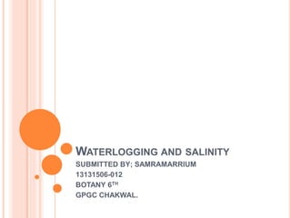 WATERLOGGING AND SALINITY
SUBMITTED BY; SAMRAMARRIUM
13131506-012
BOTANY 6TH
GPGC CHAKWAL.
 