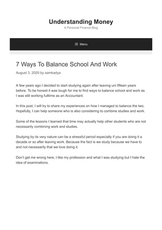 7 Ways To Balance School And Work
August 3, 2020 by samkadya
A few years ago I decided to start studying again after leaving uni fifteen years
before. To be honest it was tough for me to find ways to balance school and work as
I was still working fulltime as an Accountant.
In this post, I will try to share my experiences on how I managed to balance the two.
Hopefully, I can help someone who is also considering to combine studies and work.
Some of the lessons I learned that time may actually help other students who are not
necessarily combining work and studies.
Studying by its very nature can be a stressful period especially if you are doing it a
decade or so after leaving work. Because the fact is we study because we have to
and not necessarily that we love doing it.
Don’t get me wrong here, I like my profession and what I was studying but I hate the
idea of examinations.
Understanding Money
A Personal Finance Blog
 Menu
 