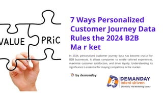 7 Ways Personalized
Customer Journey Data
Rules the 2024 B2B
Ma r ket
In 2024, personalized customer journey data has become crucial for
B2B businesses. It allows companies to create tailored experiences,
maximize customer satisfaction, and drive loyalty. Understanding its
significance is essential for staying competitive in the market.
by demanday
 