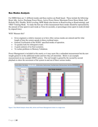 P a g e | 10
Bus Modes Analysis
For DDR4 there are 11 different modes and these metrics are Rank based. These include the following:
Reset, Idle, Active, Precharge Power Down, Active Power Down, Maximum Power Down Mode, Self-
Refresh, DLL Disable, Write Leveling, MPR Mode (also known as Read leveling or Read training), and
VREF Training Mode. To make the best use of this measurement these modes should be represented by
the amount of time spent in each mode as Time (in seconds), or percentages (time spent in mode divided
by elapsed time).
WHY Measure this?
 Gives engineers a relative measure as to how often various modes are entered and for what
length of time the system spends in these overhead states.
 General Verification of the JEDEC specified modes of operation.
 To quickly look for infrequent events.
 A quick analysis of no boot scenarios.
 To isolate problems in Memory Validation.
Power Management is included in this metric so it may seem like a redundant measurement but the new
insight gained is in the additional modes and how they all interrelate. Below is an example
measurement on our example DDR4 system. The real insight is gained by the second by second
playback to show the movement of the system in and out of these various modes.
Figure 7: Bus Mode Analysis shows Idle, Active and Power Management states in a single view
 