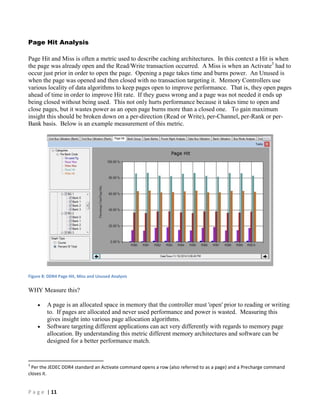 P a g e | 11
Page Hit Analysis
Page Hit and Miss is often a metric used to describe caching architectures. In this context a Hit is when
the page was already open and the Read/Write transaction occurred. A Miss is when an Activate3
had to
occur just prior in order to open the page. Opening a page takes time and burns power. An Unused is
when the page was opened and then closed with no transaction targeting it. Memory Controllers use
various locality of data algorithms to keep pages open to improve performance. That is, they open pages
ahead of time in order to improve Hit rate. If they guess wrong and a page was not needed it ends up
being closed without being used. This not only hurts performance because it takes time to open and
close pages, but it wastes power as an open page burns more than a closed one. To gain maximum
insight this should be broken down on a per-direction (Read or Write), per-Channel, per-Rank or per-
Bank basis. Below is an example measurement of this metric.
Figure 8: DDR4 Page Hit, Miss and Unused Analysis
WHY Measure this?
 A page is an allocated space in memory that the controller must 'open' prior to reading or writing
to. If pages are allocated and never used performance and power is wasted. Measuring this
gives insight into various page allocation algorithms.
 Software targeting different applications can act very differently with regards to memory page
allocation. By understanding this metric different memory architectures and software can be
designed for a better performance match.
3
Per the JEDEC DDR4 standard an Activate command opens a row (also referred to as a page) and a Precharge command
closes it.
 