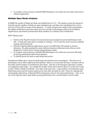 P a g e | 12
 To compare various memory controller/DRAM designs to see which one runs faster with various
software applications.
Multiple Open Banks Analysis
In DDR4 the number of Banks per Rank was doubled from 8 to 16. This analysis counts the amount of
time that specific numbers of banks are open simultaneously, and takes into consideration bus Active,
and Active Power-Down modes of bus operation. To easily recognize the insight of this measurement
the display should show total times (total cycles per second) or percentages (used cycles divided by
elapsed time), and should can break down these numbers on a Channel, Slot or Rank basis.
WHY Measure this?
 Similar to the Page Hit Analysis this measurement gives insight into power/performance trade
offs. A bank must 'open' prior to reading or writing to. If it is closed to soon it must be reopened
causing a performance hit.
 Software targeting different applications can act very differently with regards to memory
allocation. By understanding this metric different memory architectures and software can be
designed for a better power savings and performance match.
 To compare various memory controller/DRAM designs to see which one runs more efficiently
by having optimal bank open/closed operation.
 To identify power hot spots as open banks burn power.
Simultaneous Banks open is great for performance but bad for power consumption. Thus the cost of
performance can be better understood and exploited. Below is a screen shot showing 1 seconds worth of
bus traffic and the number of simultaneous open banks. Each bar in the histogram represents a number
of simultaneous open banks. For example the smaller red bar shows that for about 1% of the time in that
second 7 banks in Rank 0 and Rank 1 were open at the same time. Large numbers of simultaneous open
banks burns power and the system cannot access more than one bank at a time. However, opening and
closing banks adds latency to Read and Write transactions and can slow down performance. Also, as we
saw in the Page Hit metric open banks increase performance thus a careful balance must be made.
 