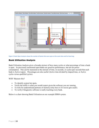 P a g e | 13
Figure 9: Bank Open Analysis shows the number of banks that were open at the same time and for how long.
Bank Utilization Analysis
Bank Utilization Analysis gives a broader picture of how many cycles or what percentage of time a bank
is open. As previously mentioned open banks are good for performance, but not for power
consumption. This can be measured as the amount of time, in seconds, or cycles (per second) that each
bank is Active (open). Percentages are also useful (Active time divided by elapsed time, or Active
cycles versus qualified cycles).
WHY Measure this?
 To identify system hot spots.
 Verify the traffic is what you would expect given the software you are running.
 To look for underutilized portions of memory (why have it if it never gets used!).
 To verify if diagnostic software is really touching every bank.
Below is a chart showing Bank Utilization on our example DDR4 system.
7 banks open
simultaneously
 