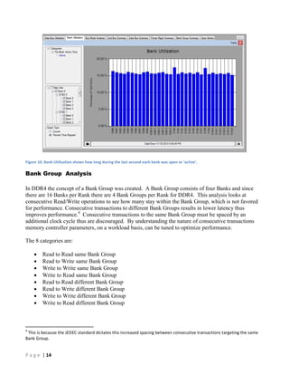 P a g e | 14
Figure 10: Bank Utilization shows how long during the last second each bank was open or 'active'.
Bank Group Analysis
In DDR4 the concept of a Bank Group was created. A Bank Group consists of four Banks and since
there are 16 Banks per Rank there are 4 Bank Groups per Rank for DDR4. This analysis looks at
consecutive Read/Write operations to see how many stay within the Bank Group, which is not favored
for performance. Consecutive transactions to different Bank Groups results in lower latency thus
improves performance.4
Consecutive transactions to the same Bank Group must be spaced by an
additional clock cycle thus are discouraged. By understanding the nature of consecutive transactions
memory controller parameters, on a workload basis, can be tuned to optimize performance.
The 8 categories are:
 Read to Read same Bank Group
 Read to Write same Bank Group
 Write to Write same Bank Group
 Write to Read same Bank Group
 Read to Read different Bank Group
 Read to Write different Bank Group
 Write to Write different Bank Group
 Write to Read different Bank Group
4
This is because the JEDEC standard dictates this increased spacing between consecutive transactions targeting the same
Bank Group.
 