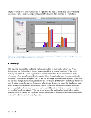 P a g e | 15
The below chart shows one seconds worth of capture for this metric. The display can calculate and
show rates (events per second) or percentages and breaks down these numbers on a Rank basis.
Figure 11: Bank Group Analysis shows the rate at which consecutive transactions take the performance path of going to different bank
groups or the performance hit of going to the same bank group.
Summary
This paper has examined the traditional performance metrics of Bandwidth, Latency and Power
Management and explained why they are important and how to measure them on a DDR4 based
memory subsystem. It also has suggested new performance metrics that if used can make DDR4 a
robust, cost effective and long lived technology for Cloud Computing Servers. By understanding the
role of each portion of the subsystem, the DRAM, the Memory Controller and the Software Application
we can make changes that increase performance and lower costs. But before we make those changes we
must first thoroughly characterize the memory subsystem performance to insure that the changes made
result in increased performance and/or power savings. In addition, we can use these new metrics to
perform detailed workload analysis on a second by second basis in order to create architectures that
perform best based on workload. This type of analysis can also lead to a hardware implementation,
memory controller settings and algorithms that are personalized to a specific workload versus a generic
one size fits all approach that currently exists.
 