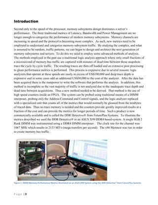 P a g e | 3
Introduction
Second only to the speed of the processor, memory subsystems design dominates a server’s
performance. The three traditional metrics of Latency, Bandwidth and Power Management are no
longer enough to categorize the performance of modern memory subsystems. Memory channels are
increasing in speed and the protocol is becoming more complex. As such, new metrics need to be
employed to understand and categorize memory subsystem traffic. By studying the complex, and what
is assumed to be random, traffic patterns, we can begin to design and architect the next generation of
memory subsystems and servers. To do this we need to employ some advanced methods of analysis.
The methods employed in the past use a traditional logic analysis approach where only small fractions of
a microsecond of memory bus traffic are captured with minutes of dead time between those snapshots
trace the cycle by cycle traffic. The resulting traces are then off loaded and an extensive post processing
to glean performance metrics is performed. This process is expensive due to several reasons: logic
analyzers that operate at these speeds are easily in excess of US$100,000 and deep trace depth is
expensive and in some cases add an additional US$30,000 to the cost of the analyzer. After the data has
been acquired there is the manpower to write the software that performs the analysis. In addition, this
method is incomplete as the vast majority of traffic is not analyzed due to the inadequate trace depth and
dead time between acquisitions. Thus a new method needed to be derived. That method is the use of
high speed counters inside an FPGA. The system can be probed using traditional means of a DIMM
interposer, probing only the Address/Command and Control signals, and the logic analyzer replaced
with a specialized unit that counts all of the metrics that would normally be gleaned from the terabytes
of traced data. Thus no trace memory is needed and the counters provide greatly improved results at a
fraction of the cost and can provide the metrics for longer periods of time. Such a product is now
commercially available and is called the DDR Detective® from FuturePlus Systems. To illustrate the
metrics described we used the DDR Detective® in an ASUS X99 DDR4 based system. A single 8GB 2
Rank DIMM was instrumented using a DDR4 DIMM interposer . The clock rate for the channel was
1067 MHz which results in 2133 MT/s (mega transfers per second). The x86 Memtest was run in order
to create memory bus traffic.
Figure 1: DDR4 Memory Performance Metrics illustrated on an ASUS X99 System using the DDR Detective® from FuturePlus Systems
 