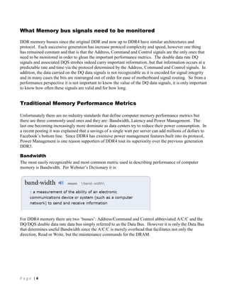 P a g e | 4
What Memory bus signals need to be monitored
DDR memory busses since the original DDR and now up to DDR4 have similar architectures and
protocol. Each successive generation has increase protocol complexity and speed, however one thing
has remained constant and that is that the Address, Command and Control signals are the only ones that
need to be monitored in order to glean the important performance metrics. The double data rate DQ
signals and associated DQS strobes indeed carry important information, but that information occurs at a
predictable rate and time via the protocol determined by the Address, Command and Control signals. In
addition, the data carried on the DQ data signals is not recognizable as it is encoded for signal integrity
and in many cases the bits are rearranged out of order for ease of motherboard signal routing. So from a
performance perspective it is not important to know the value of the DQ data signals, it is only important
to know how often these signals are valid and for how long.
Traditional Memory Performance Metrics
Unfortunately there are no industry standards that define computer memory performance metrics but
there are three commonly used ones and they are: Bandwidth, Latency and Power Management. The
last one becoming increasingly more dominate as data centers try to reduce their power consumption. In
a recent posting it was explained that a savings of a single watt per server can add millions of dollars to
Facebook’s bottom line. Since DDR4 has extensive power management features built into its protocol,
Power Management is one reason supporters of DDR4 tout its superiority over the previous generation
DDR3.
Bandwidth
The most easily recognizable and most common metric used in describing performance of computer
memory is Bandwidth. Per Webster’s Dictionary it is:
For DDR4 memory there are two ‘busses’: Address/Command and Control abbreviated A/C/C and the
DQ/DQS double data rate data bus simply referred to as the Data Bus. However it is only the Data Bus
that determines useful Bandwidth since the A/C/C is merely overhead that facilitates not only the
direction, Read or Write, but the maintenance commands for the DRAM.
 