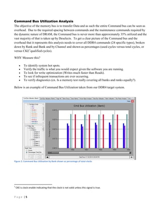 P a g e | 5
Command Bus Utilization Analysis
The objective of the memory bus is to transfer Data and as such the entire Command bus can be seen as
overhead. Due to the required spacing between commands and the maintenance commands required by
the dynamic nature of DRAM, the Command bus is never more than approximately 35% utilized and the
vast majority of that is taken up by Deselects. To get a clear picture of the Command bus and the
overhead that it represents this analysis needs to cover all DDR4 commands (24 specific types), broken
down by Rank and Bank and by Channel and shown as percentages (used cycles versus total cycles, or
versus CKE1
qualified cycles).
WHY Measure this?
 To identify system hot spots.
 Verify the traffic is what you would expect given the software you are running.
 To look for write optimization (Writes much faster than Reads).
 To see if infrequent transactions are ever occurring.
 To verify diagnostics (ex. Is a memory test really covering all banks and ranks equally?).
Below is an example of Command Bus Utilization taken from our DDR4 target system.
Figure 2: Command Bus Utilization by Bank shown as percentage of total clocks
1
CKE is clock enable indicating that the clock is not valid unless this signal is true.
 