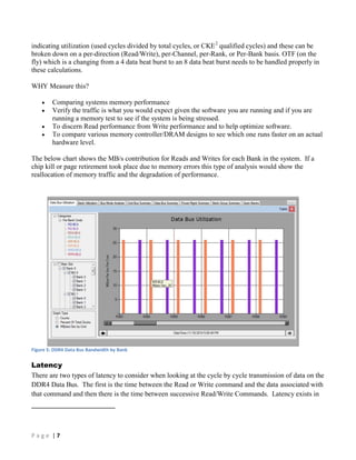 P a g e | 7
indicating utilization (used cycles divided by total cycles, or CKE2
qualified cycles) and these can be
broken down on a per-direction (Read/Write), per-Channel, per-Rank, or Per-Bank basis. OTF (on the
fly) which is a changing from a 4 data beat burst to an 8 data beat burst needs to be handled properly in
these calculations.
WHY Measure this?
 Comparing systems memory performance
 Verify the traffic is what you would expect given the software you are running and if you are
running a memory test to see if the system is being stressed.
 To discern Read performance from Write performance and to help optimize software.
 To compare various memory controller/DRAM designs to see which one runs faster on an actual
hardware level.
The below chart shows the MB/s contribution for Reads and Writes for each Bank in the system. If a
chip kill or page retirement took place due to memory errors this type of analysis would show the
reallocation of memory traffic and the degradation of performance.
Figure 5: DDR4 Data Bus Bandwidth by Bank
Latency
There are two types of latency to consider when looking at the cycle by cycle transmission of data on the
DDR4 Data Bus. The first is the time between the Read or Write command and the data associated with
that command and then there is the time between successive Read/Write Commands. Latency exists in
 