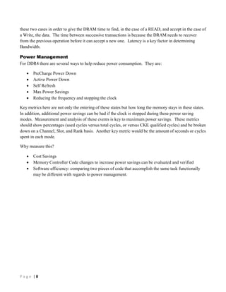 P a g e | 8
these two cases in order to give the DRAM time to find, in the case of a READ, and accept in the case of
a Write, the data. The time between successive transactions is because the DRAM needs to recover
from the previous operation before it can accept a new one. Latency is a key factor in determining
Bandwidth.
Power Management
For DDR4 there are several ways to help reduce power consumption. They are:
 PreCharge Power Down
 Active Power Down
 Self Refresh
 Max Power Savings
 Reducing the frequency and stopping the clock
Key metrics here are not only the entering of these states but how long the memory stays in these states.
In addition, additional power savings can be had if the clock is stopped during these power saving
modes. Measurement and analysis of these events is key to maximum power savings. These metrics
should show percentages (used cycles versus total cycles, or versus CKE qualified cycles) and be broken
down on a Channel, Slot, and Rank basis. Another key metric would be the amount of seconds or cycles
spent in each mode.
Why measure this?
 Cost Savings
 Memory Controller Code changes to increase power savings can be evaluated and verified
 Software efficiency: comparing two pieces of code that accomplish the same task functionally
may be different with regards to power management.
 