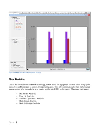 P a g e | 9
Figure 6: DDR4 System Power Management Analysis
New Metrics
Due to the advancements in FPGA technology, FPGA based test equipment can now count every cycle,
transaction and time spent in almost all important events. This allows memory subsystem performance
measurements to be expanded to give greater insight into DDR4 performance. These new metrics are:
 Bus Modes Analysis
 Page Hit Analysis
 Multiple Open Banks Analysis
 Bank Group Analysis
 Bank Utilization Analysis
 